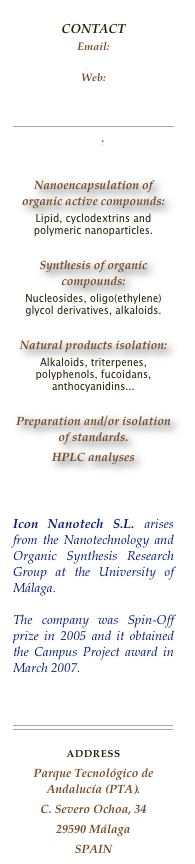 
CONTACTEmail: 
icon@uma.es
Web:  
ICON-NANOTECH

￼
Icon Info.pdf
Nanoencapsulation of organic active compounds: 
Lipid, cyclodextrins and polymeric nanoparticles. 
Synthesis of organic compounds: 
Nucleosides, oligo(ethylene)glycol derivatives, alkaloids.
Natural products isolation: 
Alkaloids, triterpenes, polyphenols, fucoidans, anthocyanidins...
Preparation and/or isolation of standards. 
HPLC analyses


Icon Nanotech S.L. arises from the Nanotechnology and Organic Synthesis Research Group at the University of Málaga.
The company was Spin-Off prize in 2005 and it obtained the Campus Project award in March 2007.

￼
address
Parque Tecnológico de Andalucía (PTA).
C. Severo Ochoa, 34
29590 Málaga
SPAIN